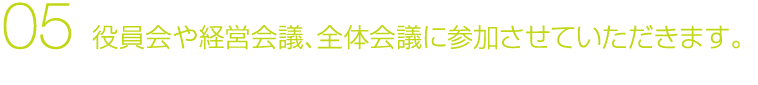 05 役員会や経営会議、全体会議に参加させていただきます。