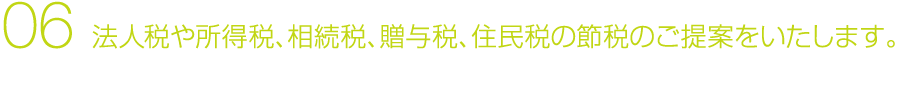 06 法人税や所得税、相続税、贈与税、住民税の節税のご提案をいたします。