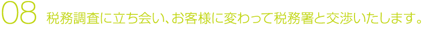08 税務調査に立ち会い、お客様に変わって税務署と交渉いたします。