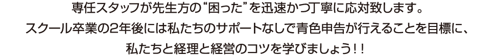 専任スタッフが先生方の困ったを迅速かつ丁寧に応対致します。スクール卒業の2年後には私たちのサポートなしで青色申告が行えることを目標に、私たちと経理と経営のコツを学びましょう！！