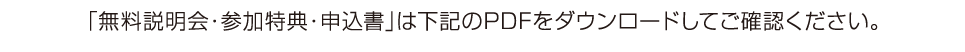 「無料説明会・参加特典・申込書」は下記のPDFをダウンロードしてご確認ください。