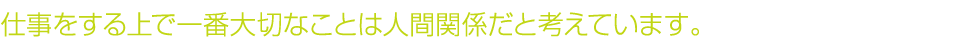 仕事をする上で一番大切なことは人間関係だと考えています。